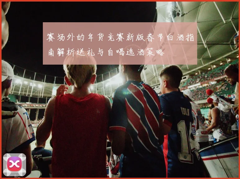 赛场外的年货竞赛新版春节白酒指南解析送礼与自喝选酒策略