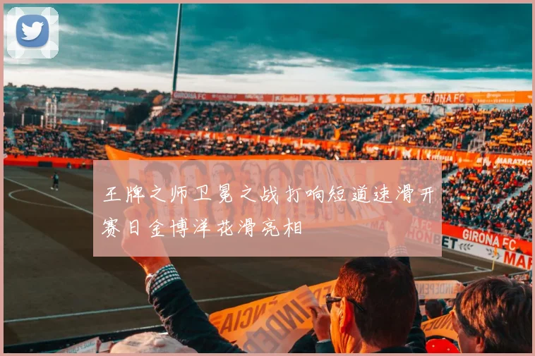 王牌之师卫冕之战打响短道速滑开赛日金博洋花滑亮相