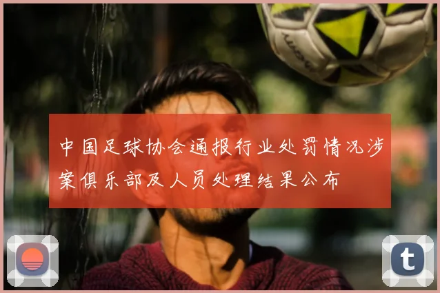 中国足球协会通报行业处罚情况涉案俱乐部及人员处理结果公布