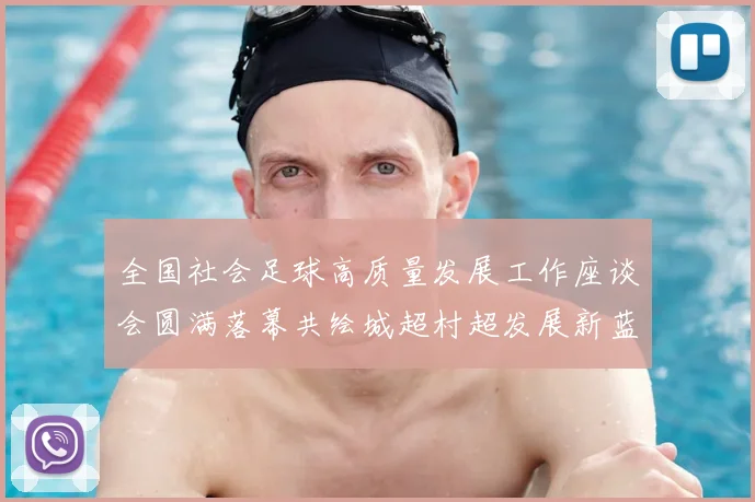 全国社会足球高质量发展工作座谈会圆满落幕共绘城超村超发展新蓝图