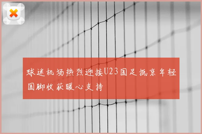 球迷机场热烈迎接U23国足抵京年轻国脚收获暖心支持