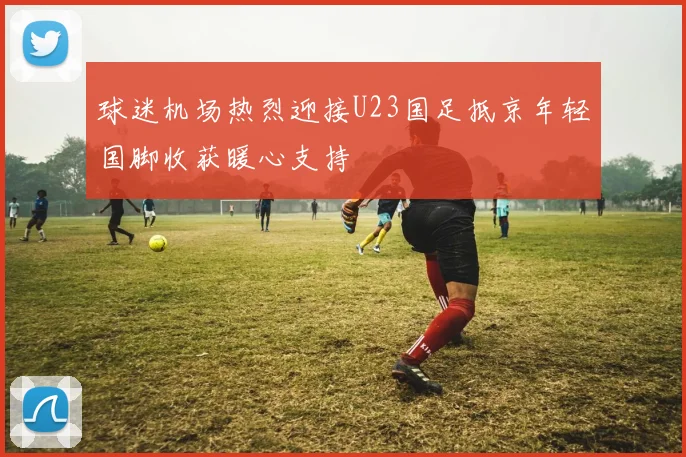 球迷机场热烈迎接U23国足抵京年轻国脚收获暖心支持