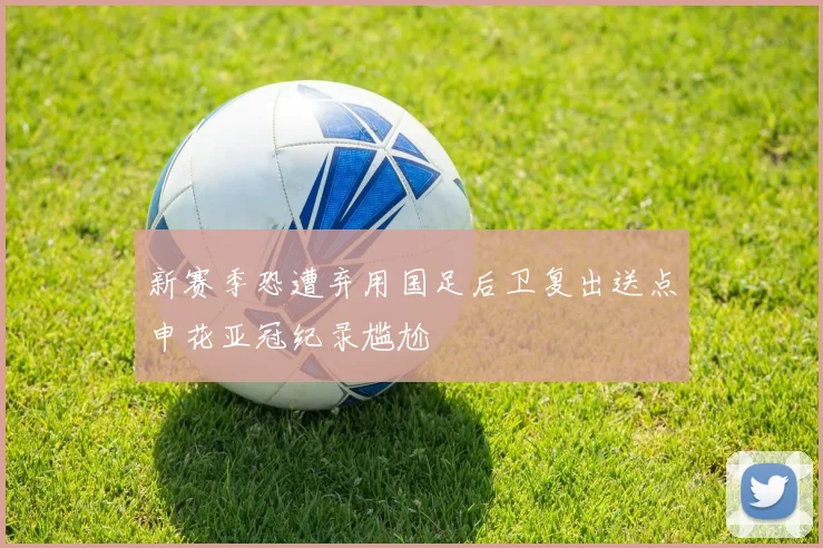 新赛季恐遭弃用国足后卫复出送点申花亚冠纪录尴尬