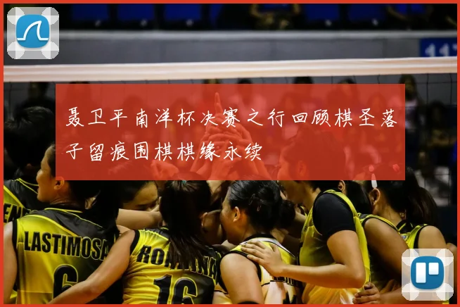 聂卫平南洋杯决赛之行回顾棋圣落子留痕围棋棋缘永续