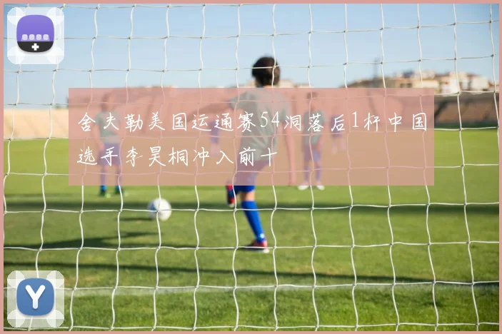 舍夫勒美国运通赛54洞落后1杆中国选手李昊桐冲入前十