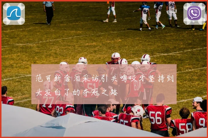 范可新含泪采访引共鸣咬牙坚持到头发白了的夺冠之路