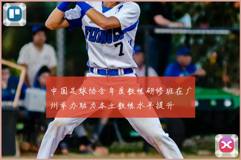 中国足球协会年度教练研修班在广州举办助力本土教练水平提升