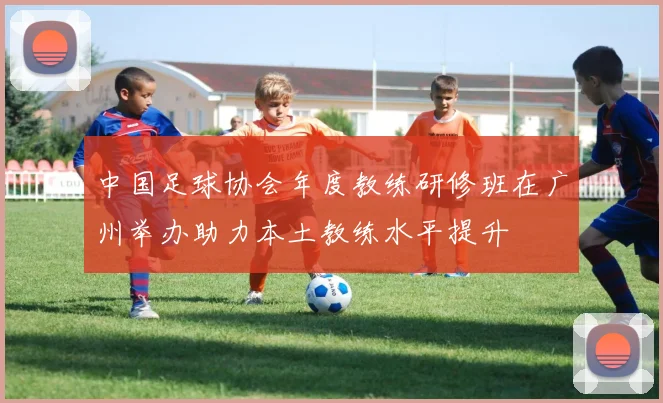 中国足球协会年度教练研修班在广州举办助力本土教练水平提升