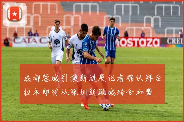 成都蓉城引援新进展记者确认拜合拉木即将从深圳新鹏城转会加盟
