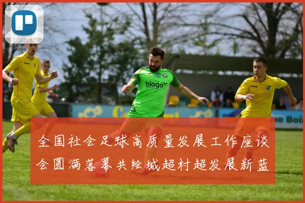 全国社会足球高质量发展工作座谈会圆满落幕共绘城超村超发展新蓝图