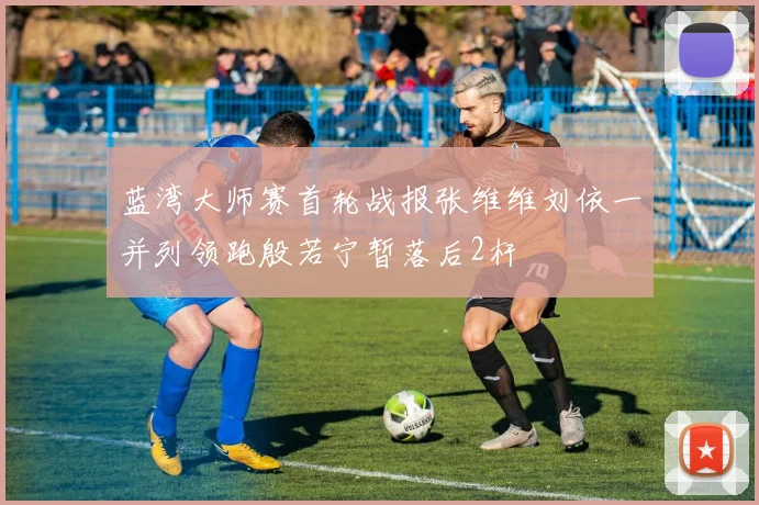 蓝湾大师赛首轮战报张维维刘依一并列领跑殷若宁暂落后2杆