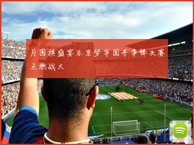 月围棋盛宴东京梦华国手争锋决赛点燃战火